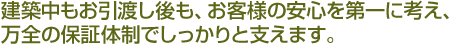 建築中もお引渡し後も、お客様の安心を第一に考え、万全の保証体制でしっかりと支えます。