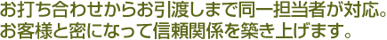 お打ち合わせからお引渡しまで同一担当者が対応。お客様と密になって信頼関係を気づき上げます